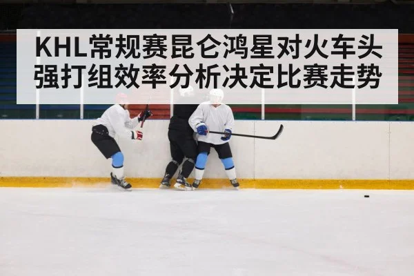 KHL常规赛昆仑鸿星对火车头强打组效率分析决定比赛走势